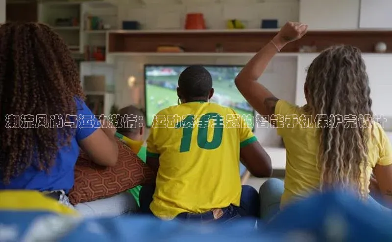 潮流风尚与运动激情：运动赛事主题的智能手机保护壳设计